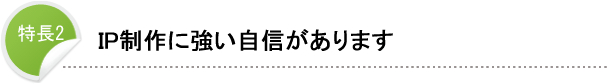 特長2 IP制作に強い自信があります